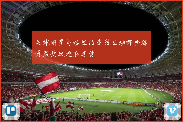 足球明星与粉丝的亲密互动哪些球员最受欢迎和喜爱