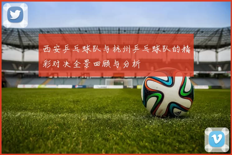 西安乒乓球队与杭州乒乓球队的精彩对决全景回顾与分析