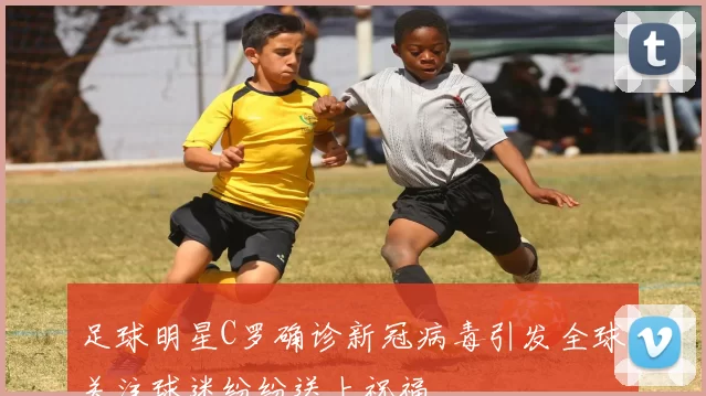 足球明星C罗确诊新冠病毒引发全球关注球迷纷纷送上祝福