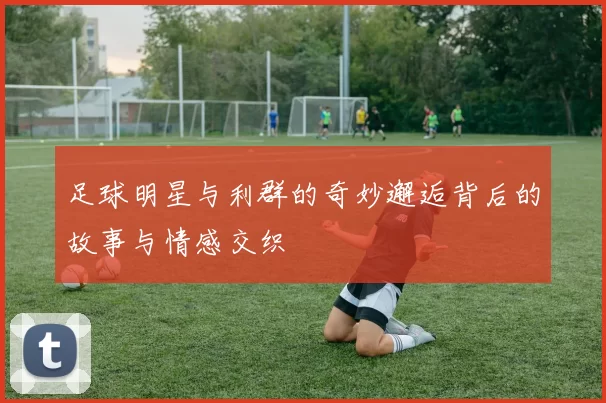 足球明星与利群的奇妙邂逅背后的故事与情感交织