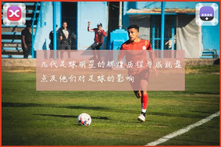 几代足球明星的辉煌历程与成就盘点及他们对足球的影响