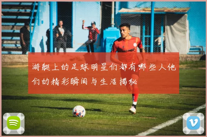 游艇上的足球明星们都有哪些人他们的精彩瞬间与生活揭秘