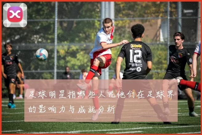 足球明星指哪些人呢他们在足球界的影响力与成就分析