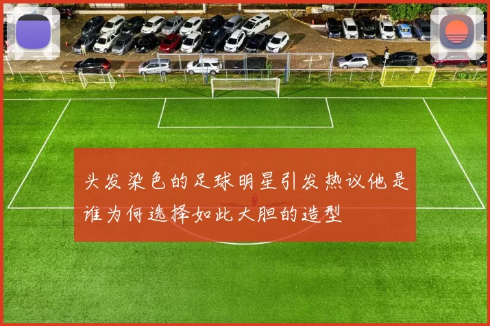 头发染色的足球明星引发热议他是谁为何选择如此大胆的造型