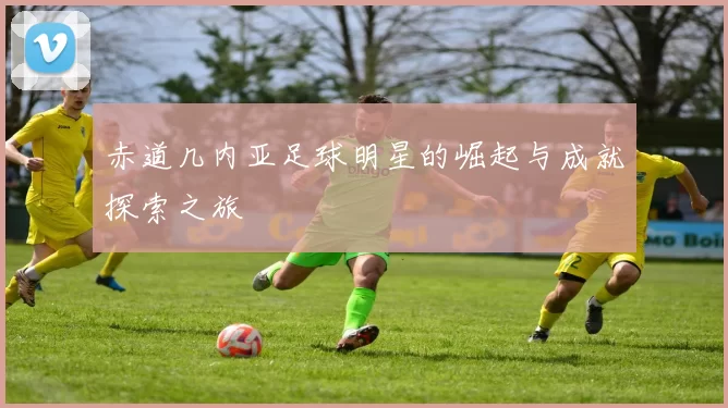赤道几内亚足球明星的崛起与成就探索之旅