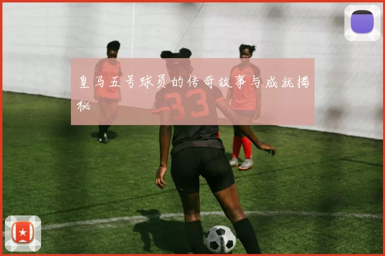 皇马五号球员的传奇故事与成就揭秘