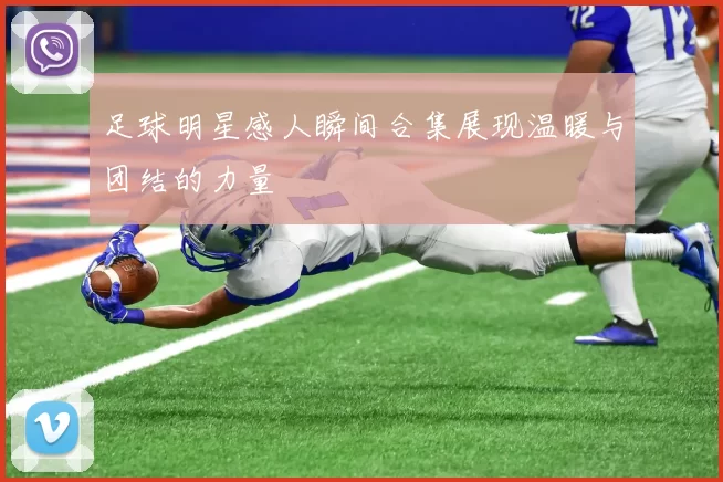 足球明星感人瞬间合集展现温暖与团结的力量