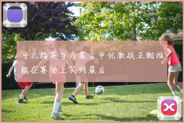 河北精英与内蒙古中优激战正酣谁能在赛场上笑到最后