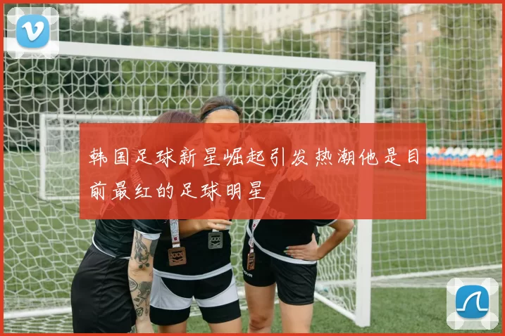 韩国足球新星崛起引发热潮他是目前最红的足球明星