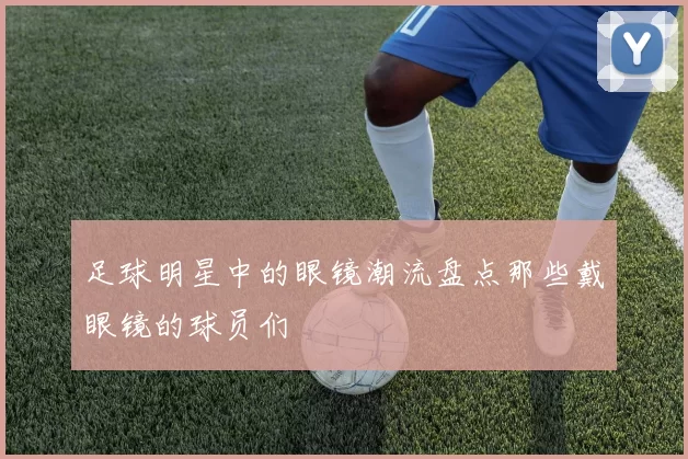 足球明星中的眼镜潮流盘点那些戴眼镜的球员们