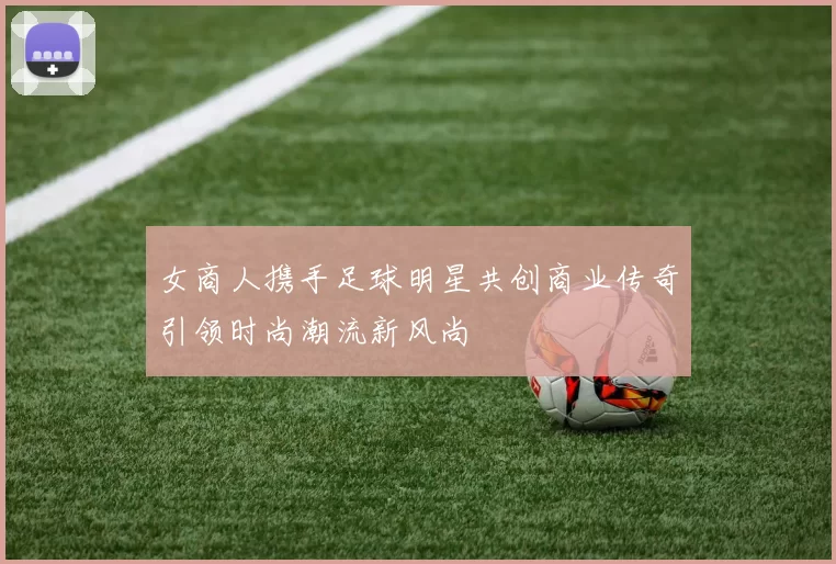 女商人携手足球明星共创商业传奇引领时尚潮流新风尚