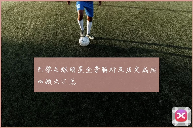 巴黎足球明星全景解析及历史成就回顾大汇总