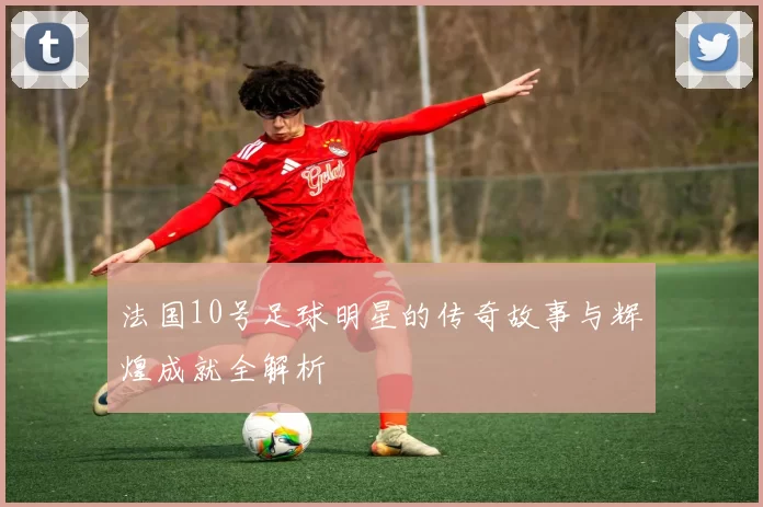 法国10号足球明星的传奇故事与辉煌成就全解析