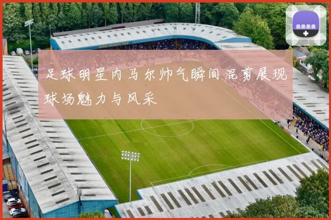足球明星内马尔帅气瞬间混剪展现球场魅力与风采